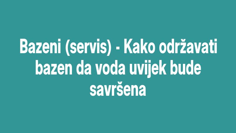 Bazeni (servis) - Kako održavati bazen da voda uvijek bude savršena